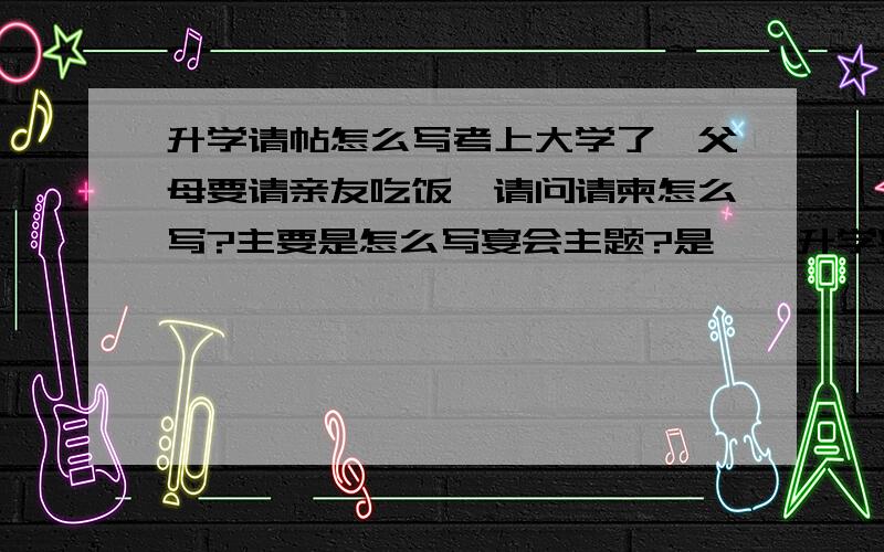 升学请帖怎么写考上大学了,父母要请亲友吃饭,请问请柬怎么写?主要是怎么写宴会主题?是**升学宴吗?就是我父母在请柬上要怎