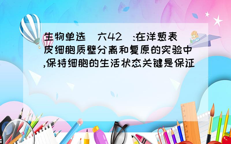 生物单选(六42):在洋葱表皮细胞质壁分离和复原的实验中,保持细胞的生活状态关键是保证