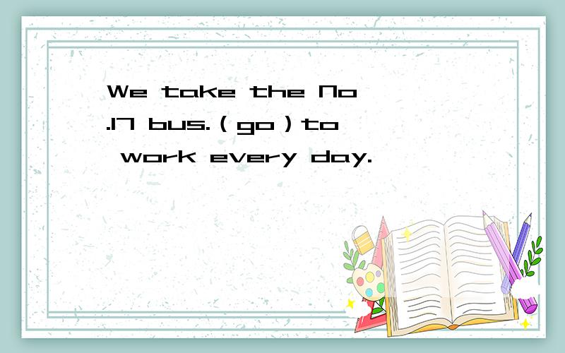 We take the No.17 bus.（go）to work every day.