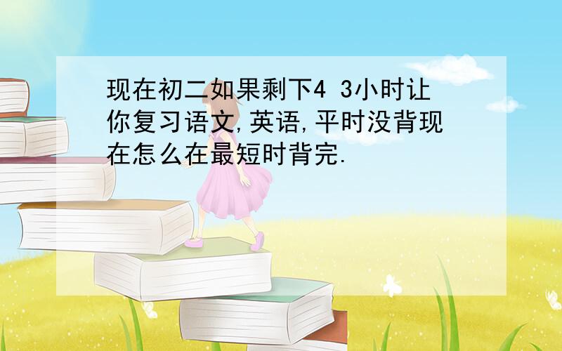 现在初二如果剩下4 3小时让你复习语文,英语,平时没背现在怎么在最短时背完.