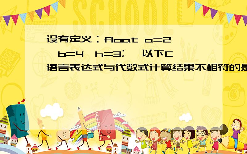 设有定义：float a=2,b=4,h=3; ,以下C语言表达式与代数式计算结果不相符的是______.