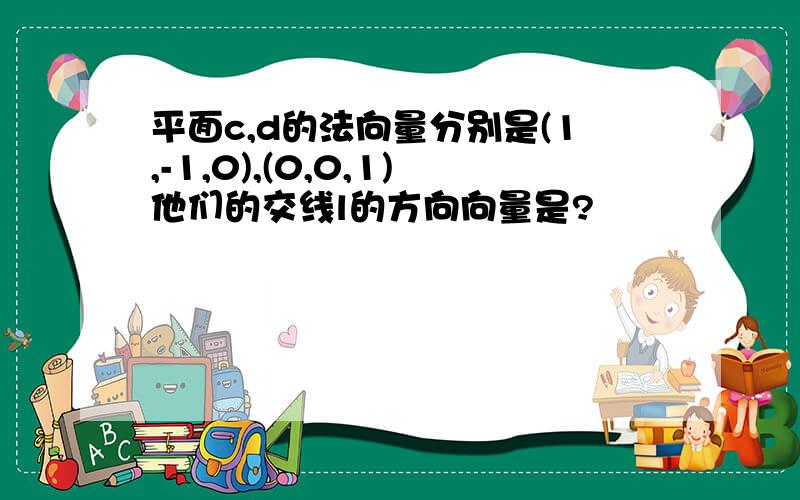 平面c,d的法向量分别是(1,-1,0),(0,0,1)他们的交线l的方向向量是?