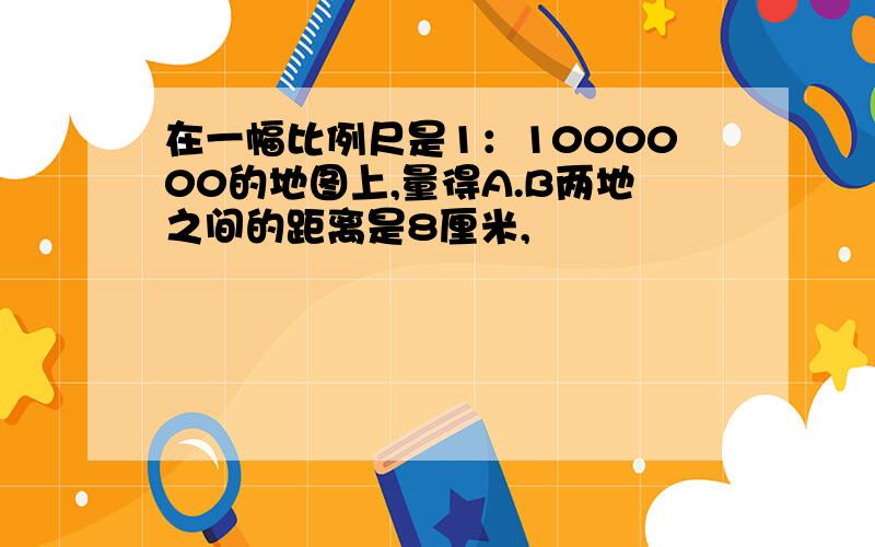 在一幅比例尺是1：1000000的地图上,量得A.B两地之间的距离是8厘米,