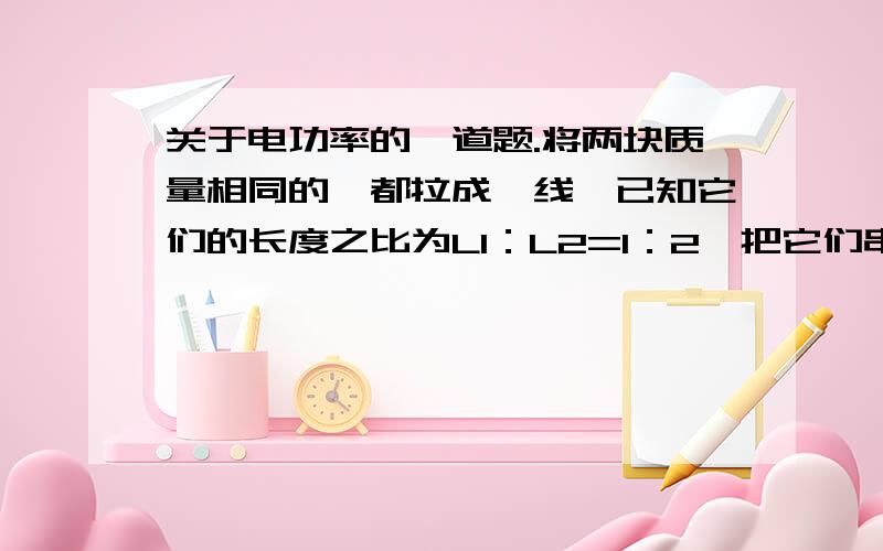 关于电功率的一道题.将两块质量相同的钨都拉成钨线,已知它们的长度之比为L1：L2=1：2,把它们串联后接到某一电源上,则