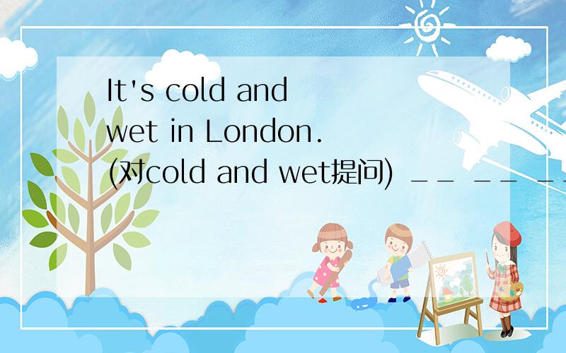 It's cold and wet in London.(对cold and wet提问) __ __ __ in Lo