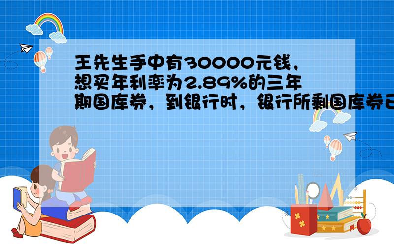 王先生手中有30000元钱，想买年利率为2.89%的三年期国库券，到银行时，银行所剩国库券已不足30000元，王先生全部