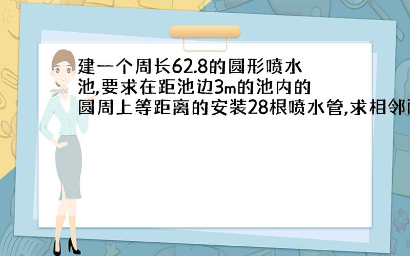 建一个周长62.8的圆形喷水池,要求在距池边3m的池内的圆周上等距离的安装28根喷水管,求相邻两管间的距离