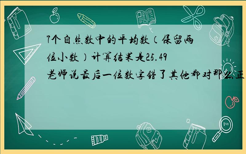 7个自然数中的平均数（保留两位小数）计算结果是25.49老师说最后一位数字错了其他都对那么正确答案是多少