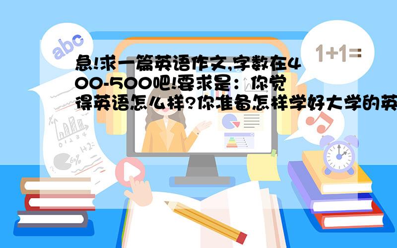 急!求一篇英语作文,字数在400-500吧!要求是：你觉得英语怎么样?你准备怎样学好大学的英语?