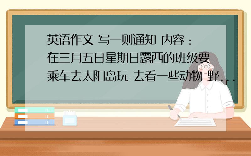 英语作文 写一则通知 内容：在三月五日星期日露西的班级要乘车去太阳岛玩 去看一些动物 野...