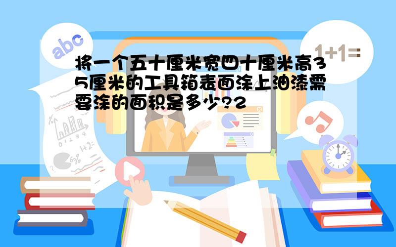 将一个五十厘米宽四十厘米高35厘米的工具箱表面涂上油漆需要涂的面积是多少?2