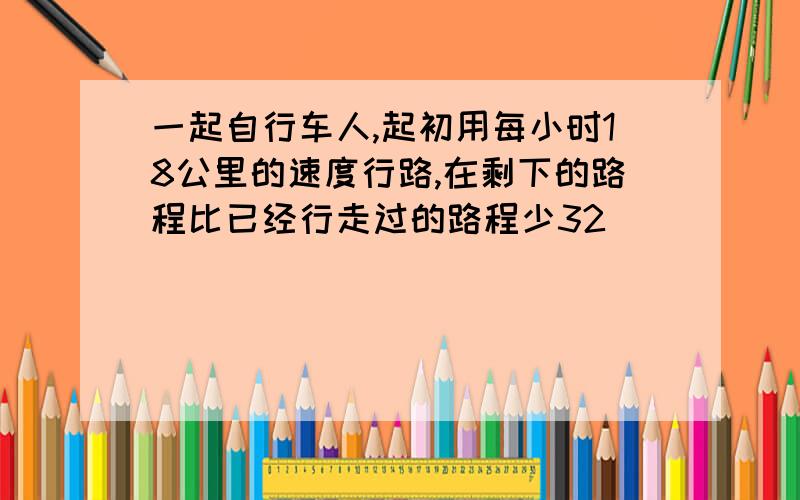 一起自行车人,起初用每小时18公里的速度行路,在剩下的路程比已经行走过的路程少32