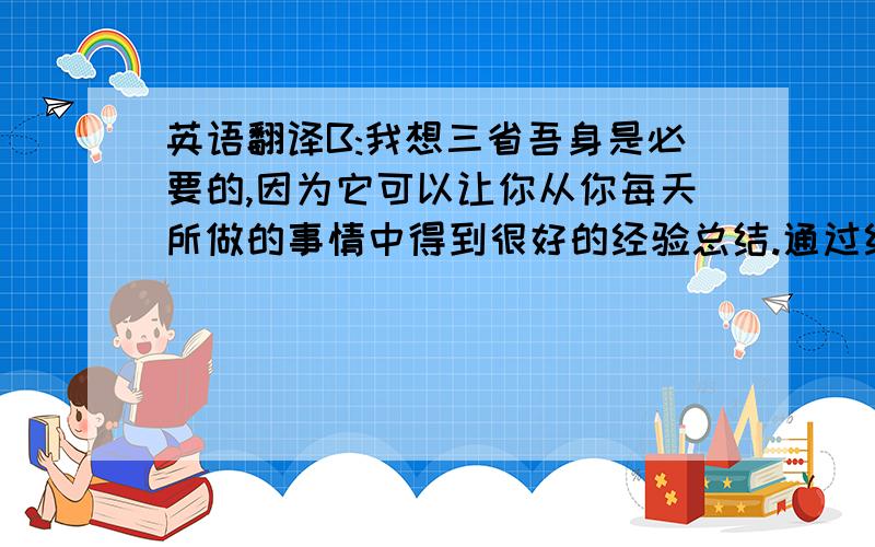 英语翻译B:我想三省吾身是必要的,因为它可以让你从你每天所做的事情中得到很好的经验总结.通过经验的归纳,你可以更好地处理