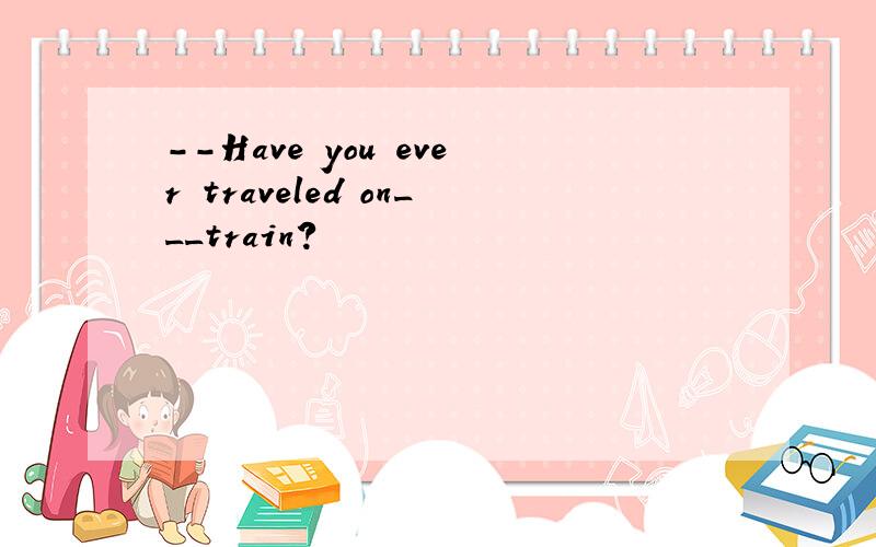 --Have you ever traveled on___train?