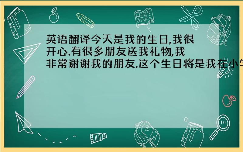 英语翻译今天是我的生日,我很开心.有很多朋友送我礼物,我非常谢谢我的朋友.这个生日将是我在小学的最后一个生日,也是我最快