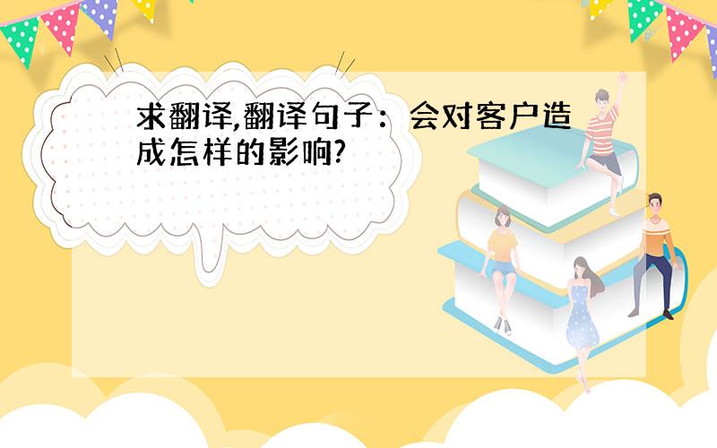 求翻译,翻译句子：会对客户造成怎样的影响?