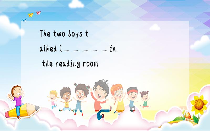 The two boys talked l_____in the reading room