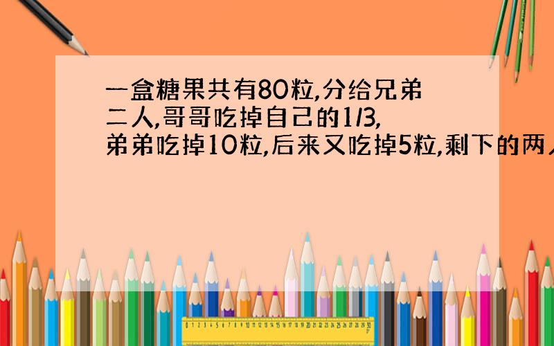 一盒糖果共有80粒,分给兄弟二人,哥哥吃掉自己的1/3,弟弟吃掉10粒,后来又吃掉5粒,剩下的两人正好相等,