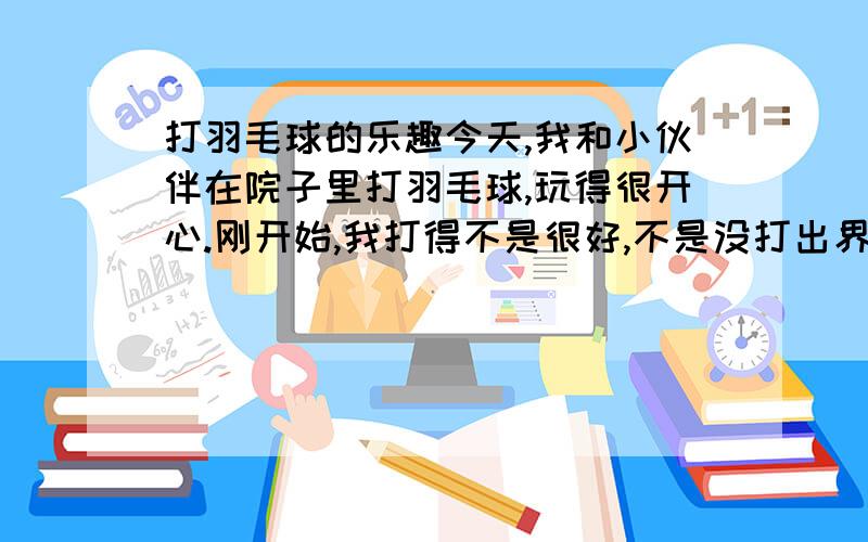 打羽毛球的乐趣今天,我和小伙伴在院子里打羽毛球,玩得很开心.刚开始,我打得不是很好,不是没打出界线,就是打到了一旁的树上