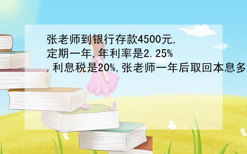 张老师到银行存款4500元,定期一年,年利率是2.25%,利息税是20%,张老师一年后取回本息多少元?