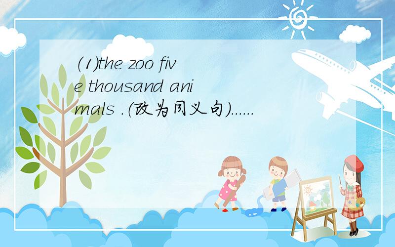 （1）the zoo five thousand animals .（改为同义句）......