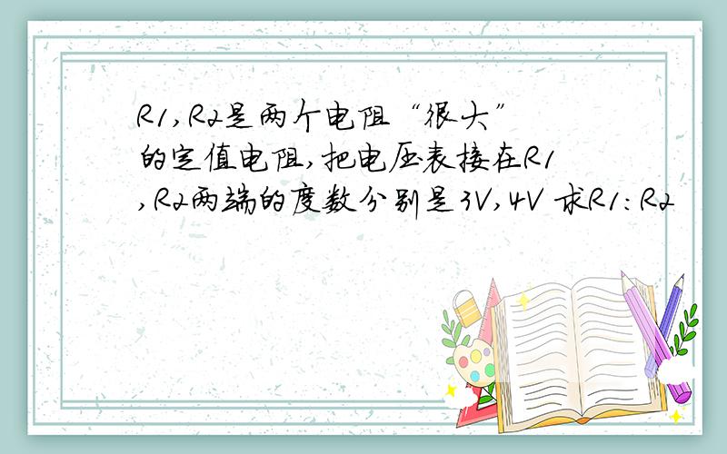 R1,R2是两个电阻“很大”的定值电阻,把电压表接在R1,R2两端的度数分别是3V,4V 求R1：R2