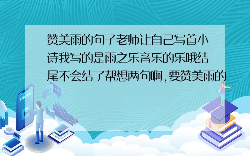 赞美雨的句子老师让自己写首小诗我写的是雨之乐音乐的乐哦结尾不会结了帮想两句啊,要赞美雨的