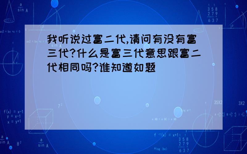 我听说过富二代,请问有没有富三代?什么是富三代意思跟富二代相同吗?谁知道如题