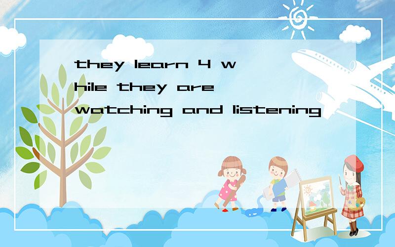 they learn 4 while they are watching and listening