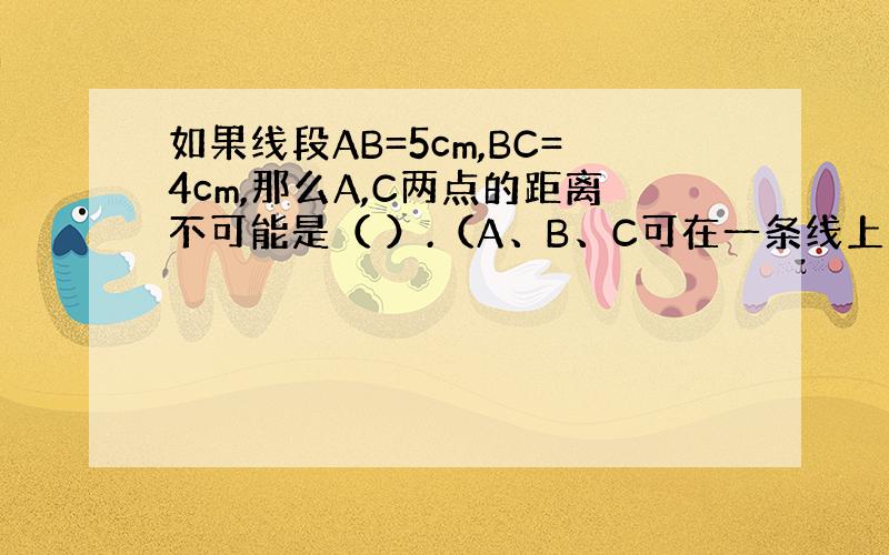 如果线段AB=5cm,BC=4cm,那么A,C两点的距离不可能是（ ）.（A、B、C可在一条线上也可以不在）