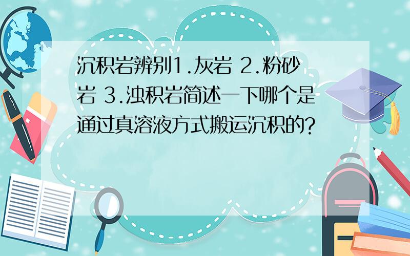 沉积岩辨别1.灰岩 2.粉砂岩 3.浊积岩简述一下哪个是通过真溶液方式搬运沉积的?