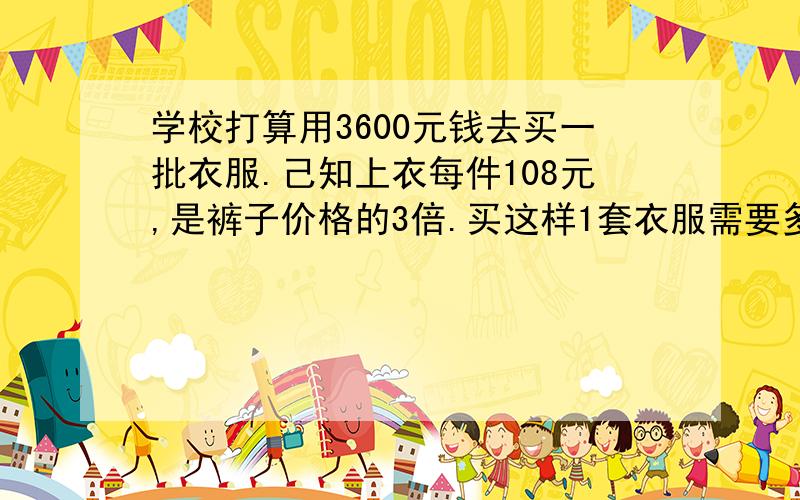 学校打算用3600元钱去买一批衣服.己知上衣每件108元,是裤子价格的3倍.买这样1套衣服需要多少元?买25套,