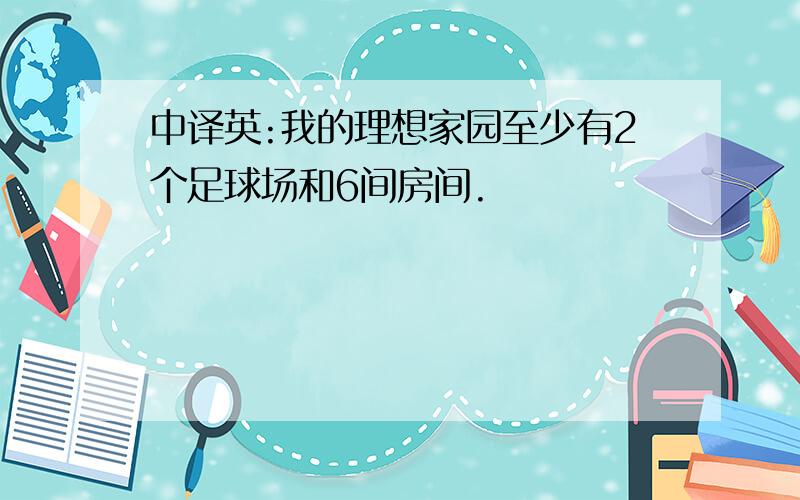 中译英:我的理想家园至少有2个足球场和6间房间.