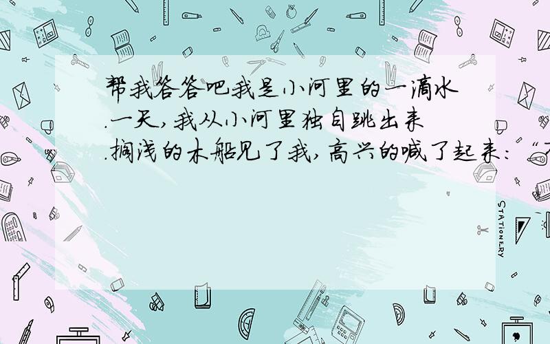 帮我答答吧我是小河里的一滴水.一天,我从小河里独自跳出来.搁浅的木船见了我,高兴的喊了起来：“有水啦,有水啦,我能航行了