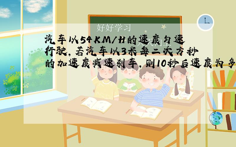 汽车以54KM/H的速度匀速行驶,若汽车以3米每二次方秒的加速度减速刹车,则10秒后速度为多少?