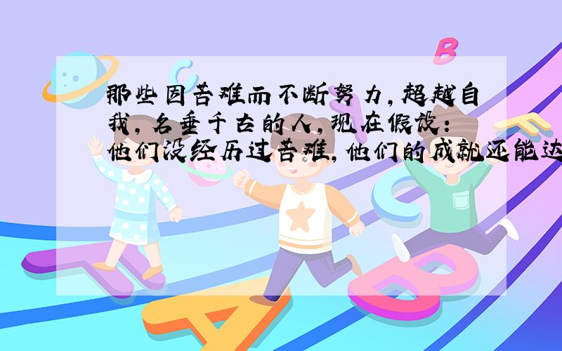 那些因苦难而不断努力,超越自我,名垂千古的人,现在假设：他们没经历过苦难,他们的成就还能达到普通人难以达到的境界吗?比如