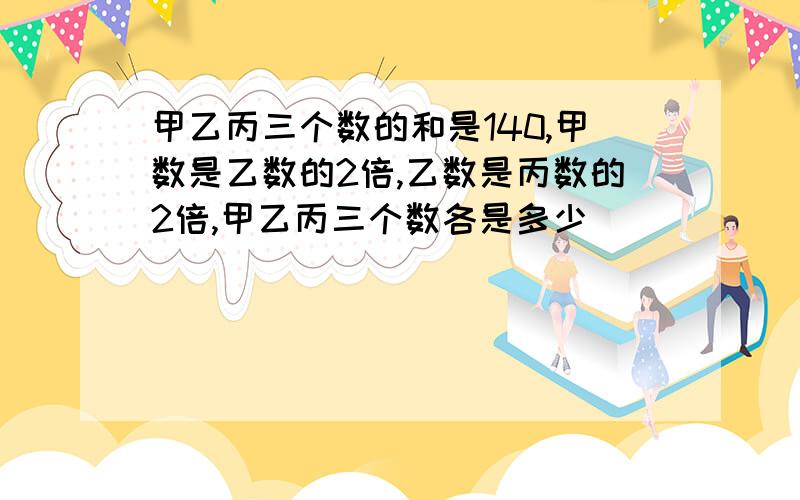 甲乙丙三个数的和是140,甲数是乙数的2倍,乙数是丙数的2倍,甲乙丙三个数各是多少