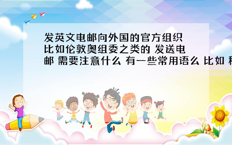 发英文电邮向外国的官方组织 比如伦敦奥组委之类的 发送电邮 需要注意什么 有一些常用语么 比如 称呼之类的 如果能提供一