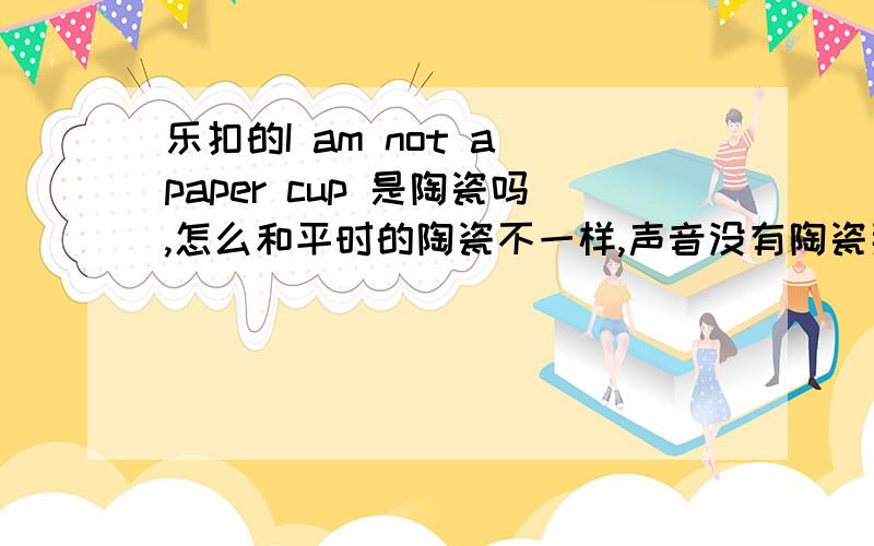 乐扣的I am not a paper cup 是陶瓷吗,怎么和平时的陶瓷不一样,声音没有陶瓷那么脆,感觉是假的.