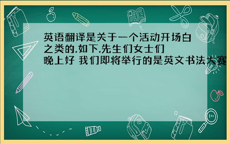 英语翻译是关于一个活动开场白之类的.如下.先生们女士们 晚上好 我们即将举行的是英文书法大赛 在此对你们的到来和参与表示