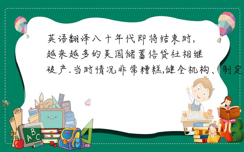 英语翻译八十年代即将结束时,越来越多的美国储蓄信贷社相继破产.当时情况非常糟糕,健全机构、制定有关法律已是刻不容缓.美国