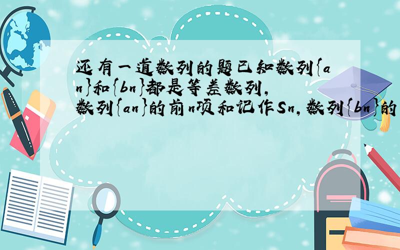 还有一道数列的题已知数列{an}和{bn}都是等差数列,数列{an}的前n项和记作Sn,数列{bn}的前n项和记作Tn,