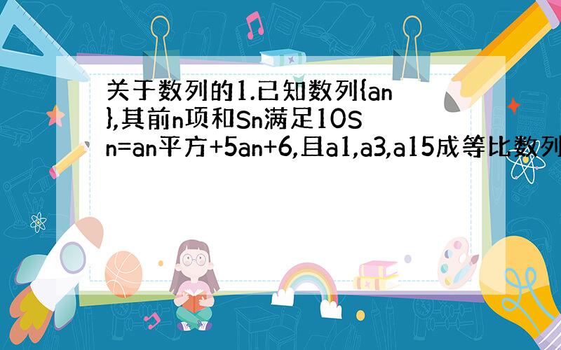 关于数列的1.已知数列{an},其前n项和Sn满足10Sn=an平方+5an+6,且a1,a3,a15成等比数列,求{a