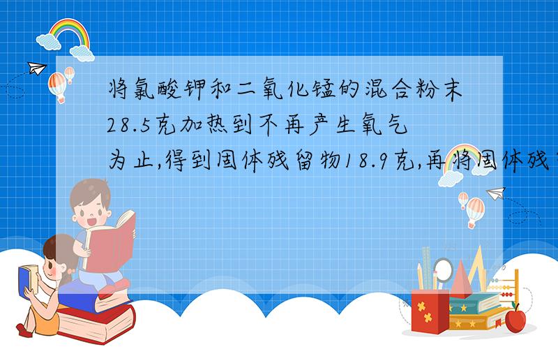 将氯酸钾和二氧化锰的混合粉末28.5克加热到不再产生氧气为止,得到固体残留物18.9克,再将固体残留物加入到134.1克