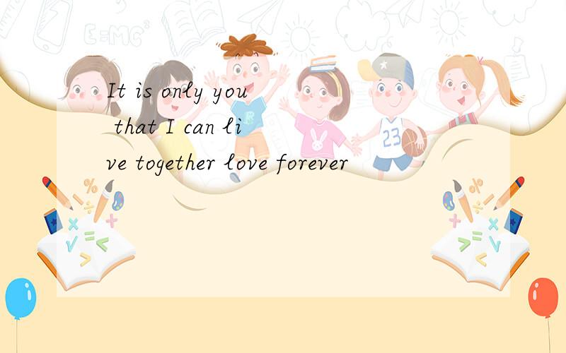 It is only you that I can live together love forever