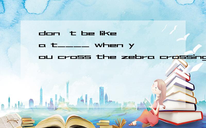 don't be like a t____ when you cross the zebra crossing.空格填什