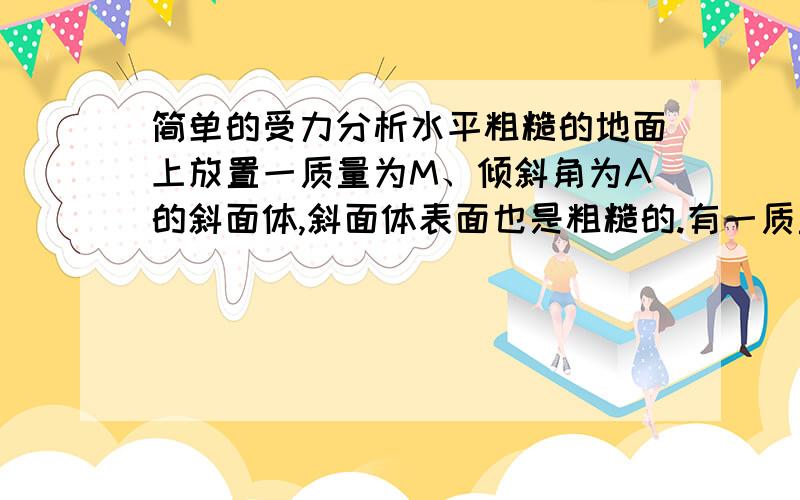 简单的受力分析水平粗糙的地面上放置一质量为M、倾斜角为A的斜面体,斜面体表面也是粗糙的.有一质量为m的小滑快以处速度V由