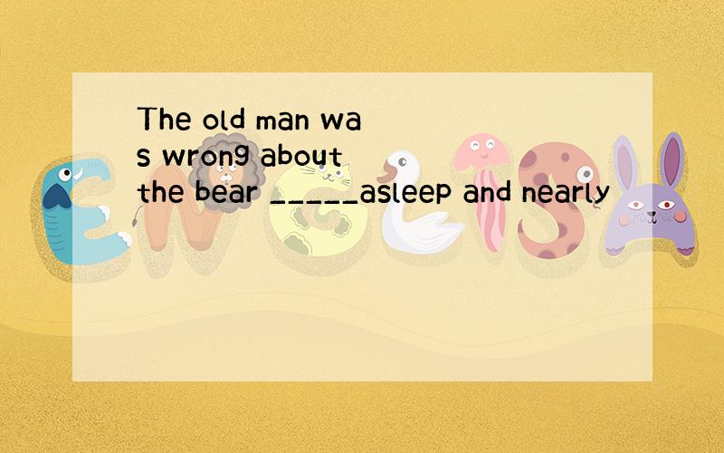 The old man was wrong about the bear _____asleep and nearly