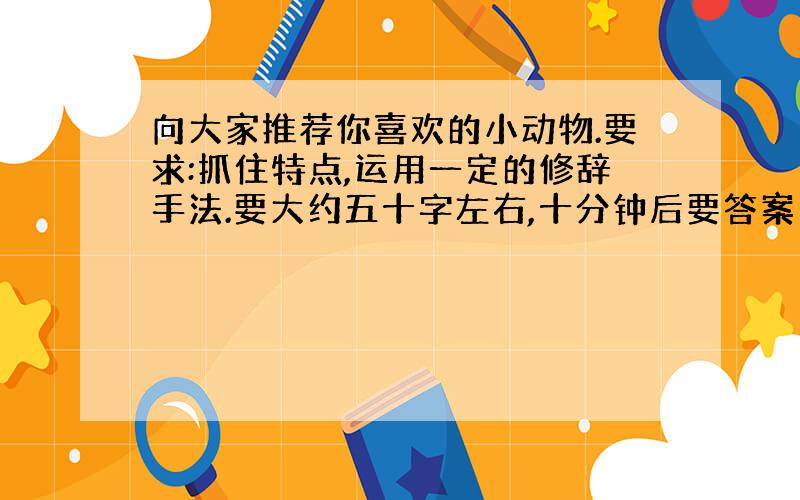 向大家推荐你喜欢的小动物.要求:抓住特点,运用一定的修辞手法.要大约五十字左右,十分钟后要答案