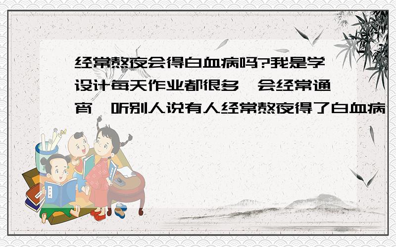 经常熬夜会得白血病吗?我是学设计每天作业都很多,会经常通宵,听别人说有人经常熬夜得了白血病,真的吗